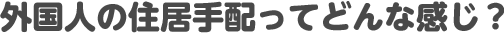 外国人の住居手配ってどんな感じ？